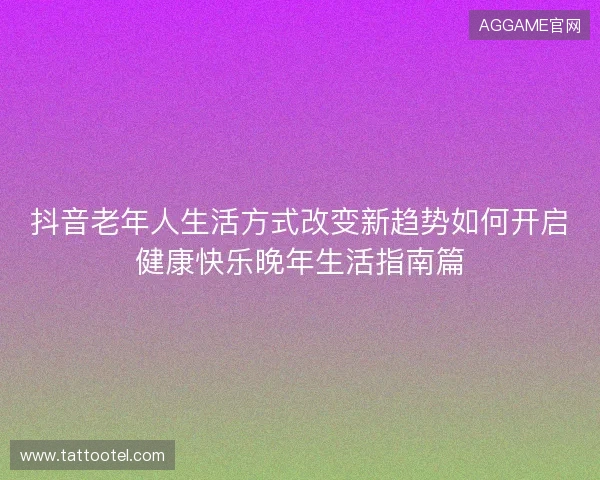 抖音老年人生活方式改变新趋势如何开启健康快乐晚年生活指南篇
