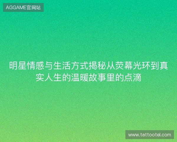 明星情感与生活方式揭秘从荧幕光环到真实人生的温暖故事里的点滴 明星情感与生活方式揭秘从荧幕光环到真实人生的温暖故事里的点滴