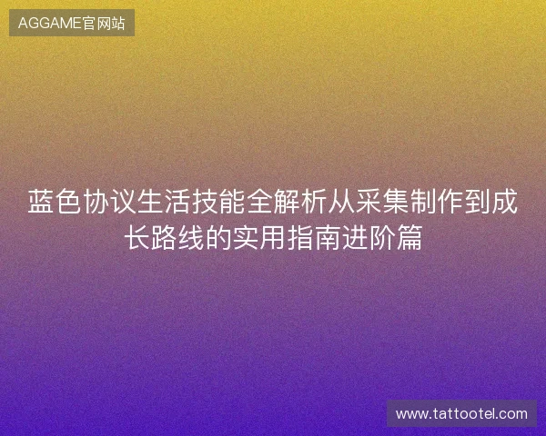 蓝色协议生活技能全解析从采集制作到成长路线的实用指南进阶篇 蓝色协议生活技能全解析从采集制作到成长路线的实用指南进阶篇
